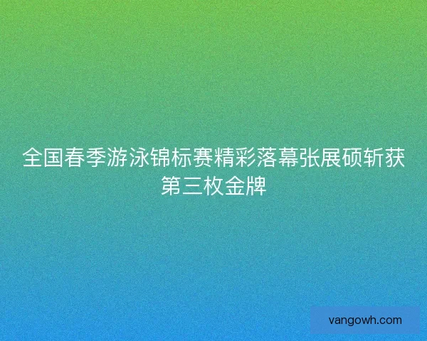 全国春季游泳锦标赛精彩落幕张展硕斩获第三枚金牌