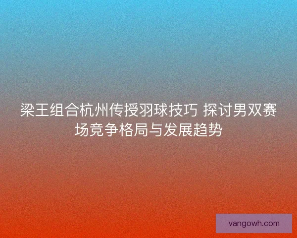 梁王组合杭州传授羽球技巧 探讨男双赛场竞争格局与发展趋势