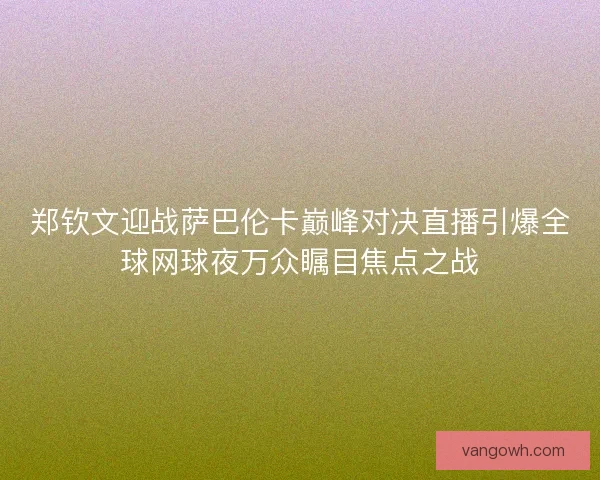 郑钦文迎战萨巴伦卡巅峰对决直播引爆全球网球夜万众瞩目焦点之战