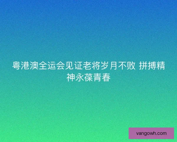 粤港澳全运会见证老将岁月不败 拼搏精神永葆青春