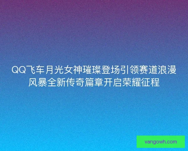 QQ飞车月光女神璀璨登场引领赛道浪漫风暴全新传奇篇章开启荣耀征程