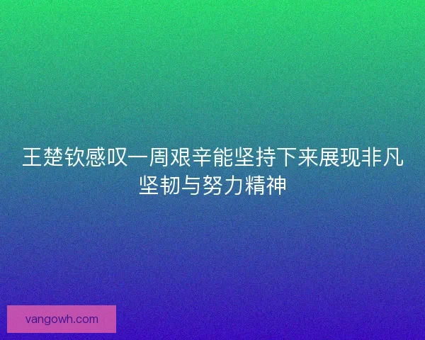 王楚钦感叹一周艰辛能坚持下来展现非凡坚韧与努力精神