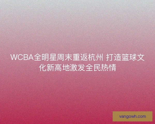 WCBA全明星周末重返杭州 打造篮球文化新高地激发全民热情