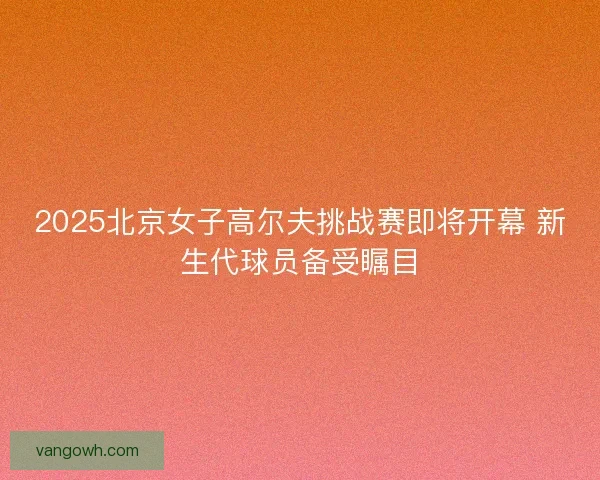 2025北京女子高尔夫挑战赛即将开幕 新生代球员备受瞩目