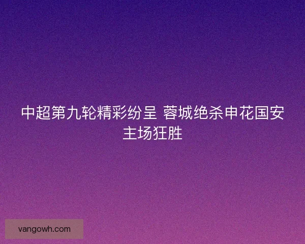 中超第九轮精彩纷呈 蓉城绝杀申花国安主场狂胜