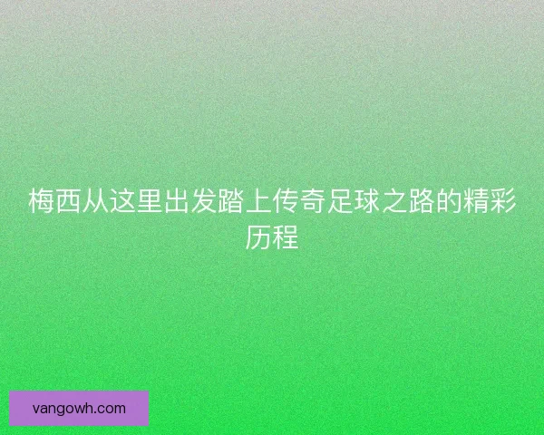 梅西从这里出发踏上传奇足球之路的精彩历程 梅西从这里出发踏上传奇足球之路的精彩历程