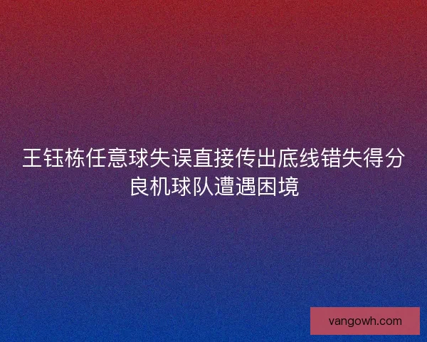王钰栋任意球失误直接传出底线错失得分良机球队遭遇困境 王钰栋任意球失误直接传出底线错失得分良机球队遭遇困境