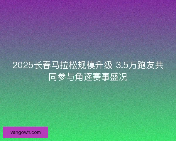 2025长春马拉松规模升级 3.5万跑友共同参与角逐赛事盛况 2025长春马拉松规模升级 3.5万跑友共同参与角逐赛事盛况