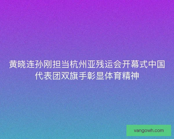 黄晓连孙刚担当杭州亚残运会开幕式中国代表团双旗手彰显体育精神 黄晓连孙刚担当杭州亚残运会开幕式中国代表团双旗手彰显体育精神
