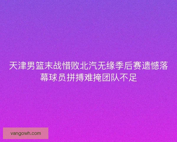天津男篮末战惜败北汽无缘季后赛遗憾落幕球员拼搏难掩团队不足 天津男篮末战惜败北汽无缘季后赛遗憾落幕球员拼搏难掩团队不足