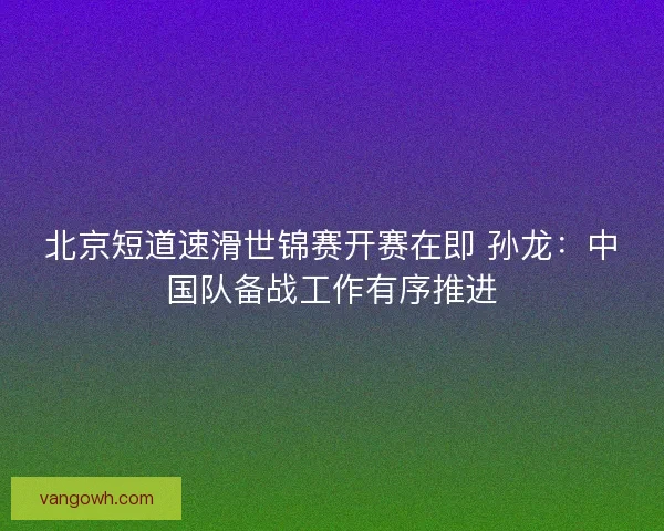北京短道速滑世锦赛开赛在即 孙龙:中国队备战工作有序推进 北京短道速滑世锦赛开赛在即 孙龙:中国队备战工作有序推进