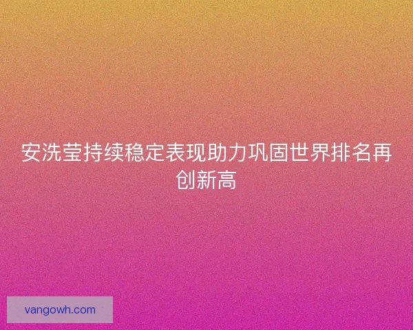 安洗莹持续稳定表现助力巩固世界排名再创新高 安洗莹持续稳定表现助力巩固世界排名再创新高