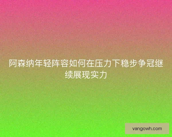 阿森纳年轻阵容如何在压力下稳步争冠继续展现实力 阿森纳年轻阵容如何在压力下稳步争冠继续展现实力