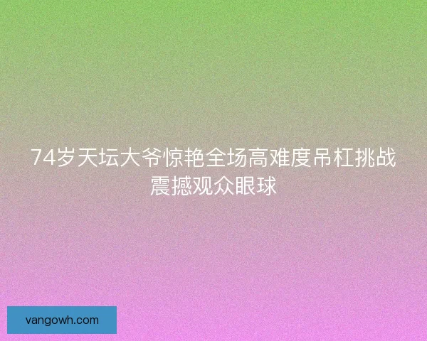 74岁天坛大爷惊艳全场高难度吊杠挑战震撼观众眼球
