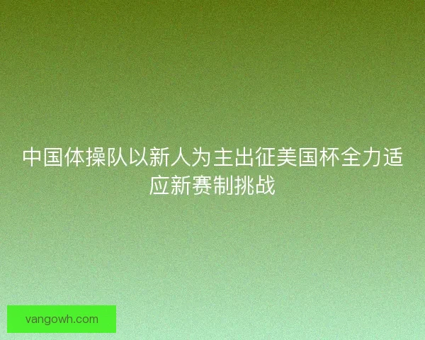 中国体操队以新人为主出征美国杯全力适应新赛制挑战 中国体操队以新人为主出征美国杯全力适应新赛制挑战