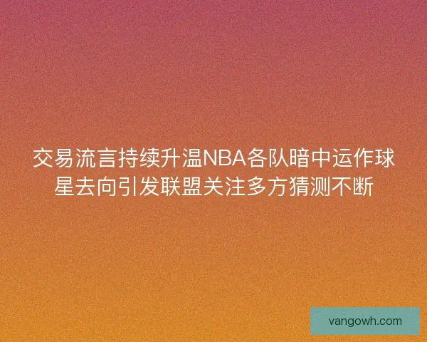 交易流言持续升温NBA各队暗中运作球星去向引发联盟关注多方猜测不断 交易流言持续升温NBA各队暗中运作球星去向引发联盟关注多方猜测不断