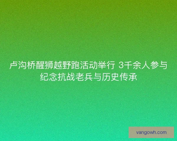 卢沟桥醒狮越野跑活动举行 3千余人参与纪念抗战老兵与历史传承